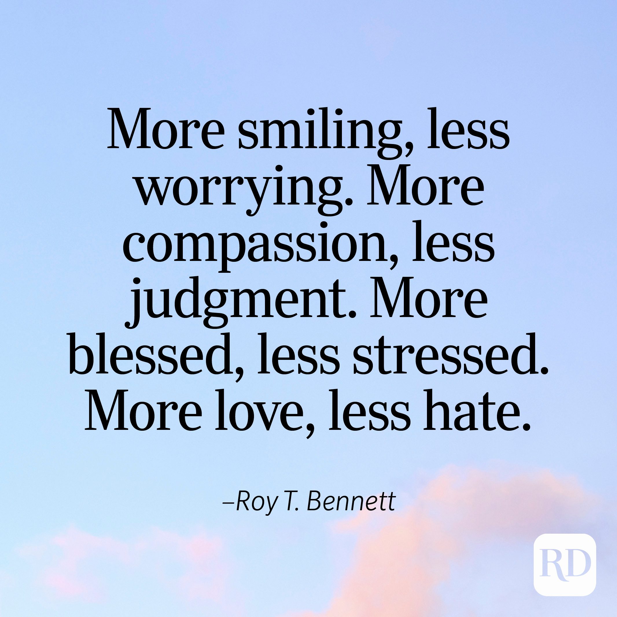 "More smiling, less worrying. More compassion, less judgment. More blessed, less stressed. More love, less hate." —Roy T. Bennett