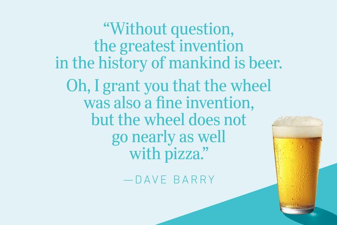 “Without question, the greatest invention in the history of mankind is beer. Oh, I grant you that the wheel was also a fine invention, but the wheel does not go nearly as well with pizza.”—Dave Barry