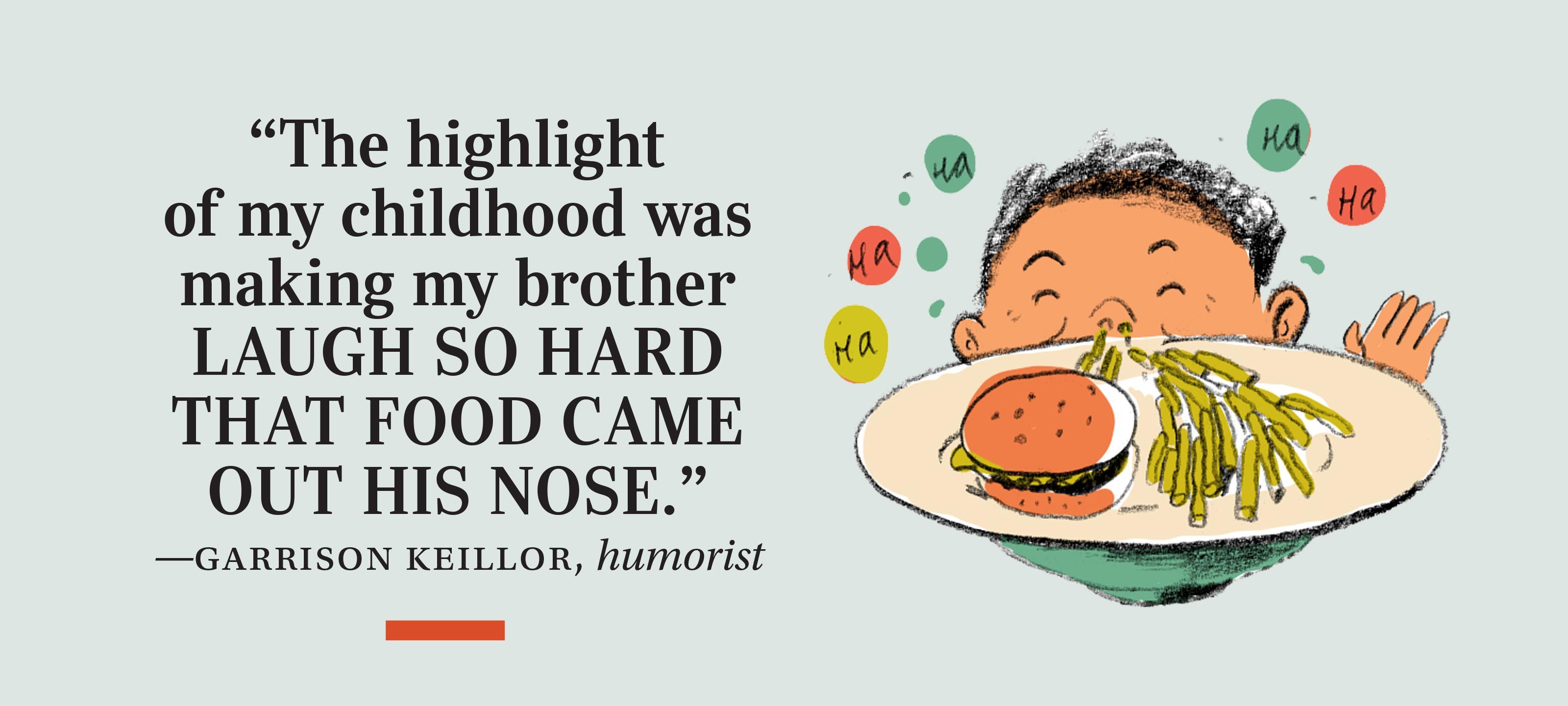 “The highlight of my childhood was making my brother laugh so hard that food came out his nose.” —Garrison Keillor, humorist
