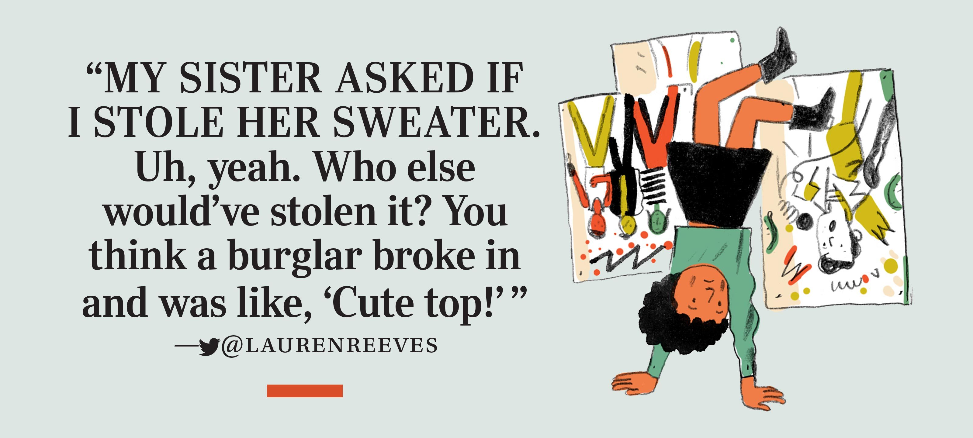 “My sister asked if I stole her sweater. Uh, yeah. Who else would’ve stolen it? You think a burglar broke in and was like, ‘Cute top!’” —twitter@laurenreeves