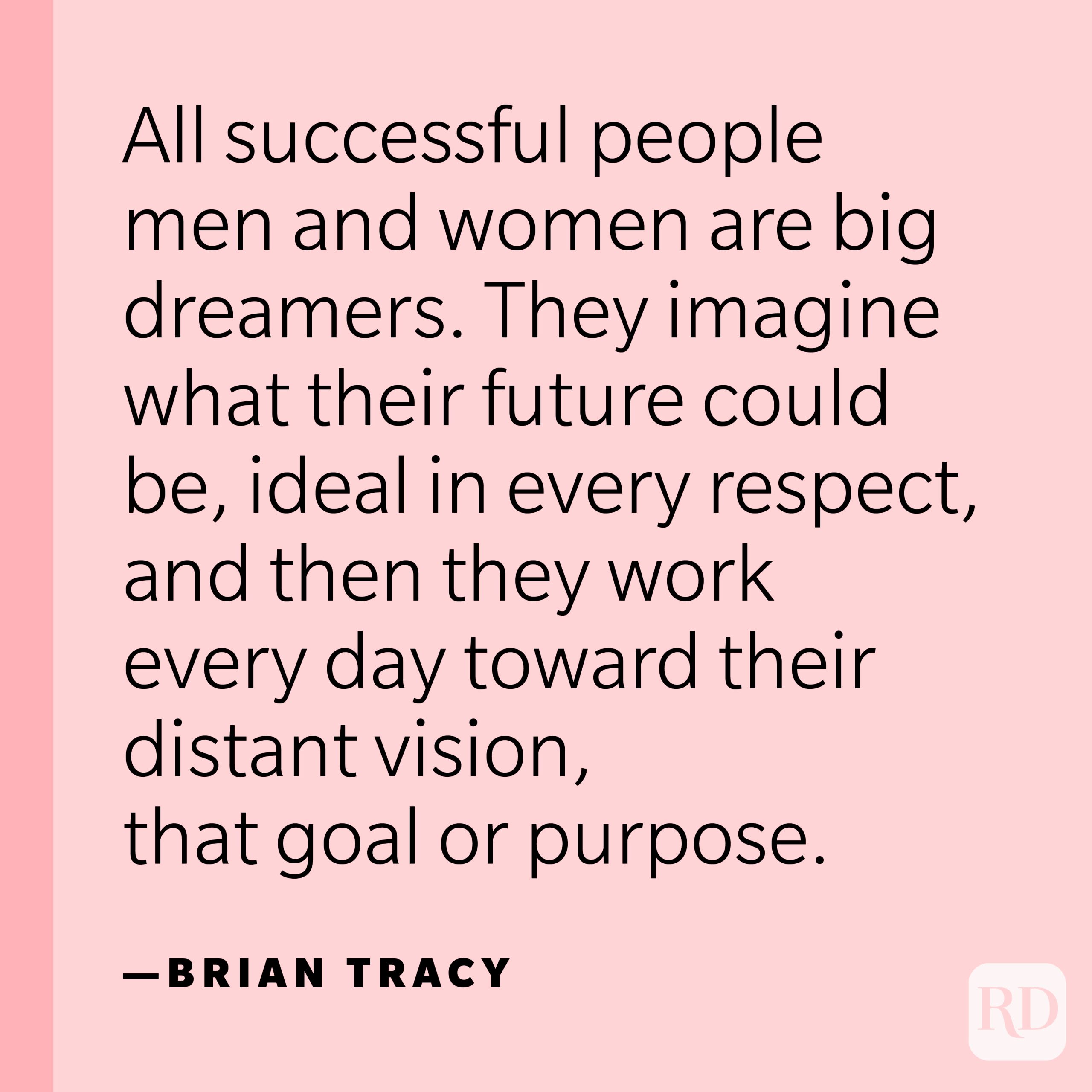 “All successful people men and women are big dreamers. They imagine what their future could be, ideal in every respect, and then they work every day toward their distant vision, that goal or purpose.” —Brian Tracy.