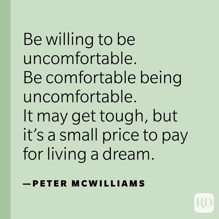 "Be willing to be uncomfortable. Be comfortable being uncomfortable. It may get tough, but it’s a small price to pay for living a dream.” —Peter McWilliams.