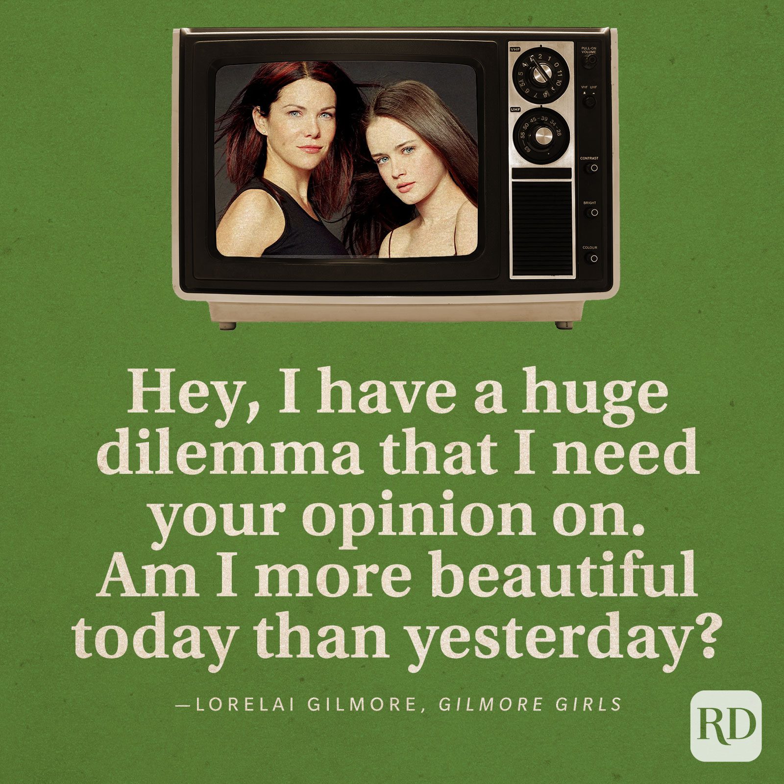  “Hey, I have a huge dilemma that I need your opinion on. Am I more beautiful today than yesterday?” -Lorelai Gilmore in Gilmore Girls.