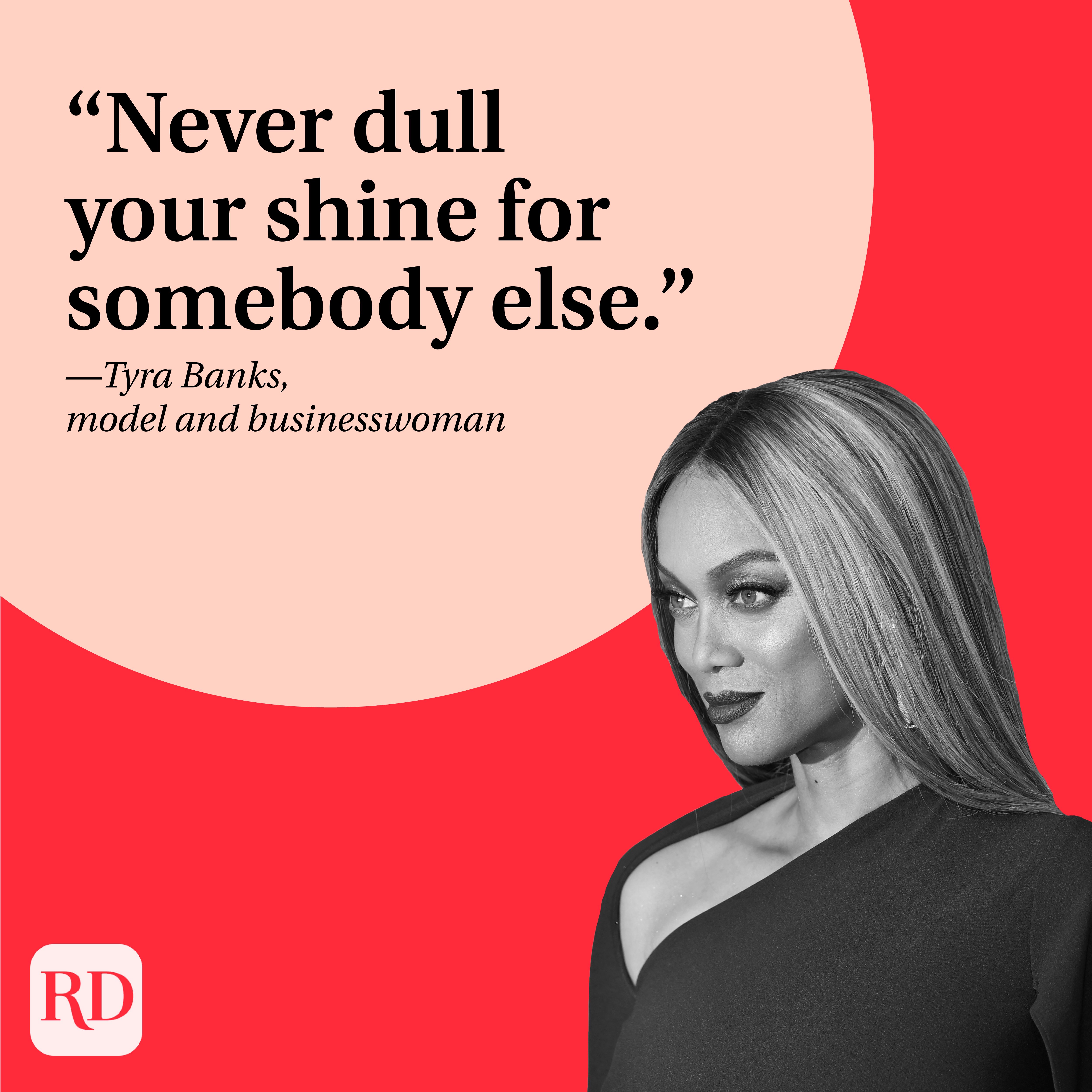“Never dull your shine for somebody else.” —Tyra Banks, model and businesswoman