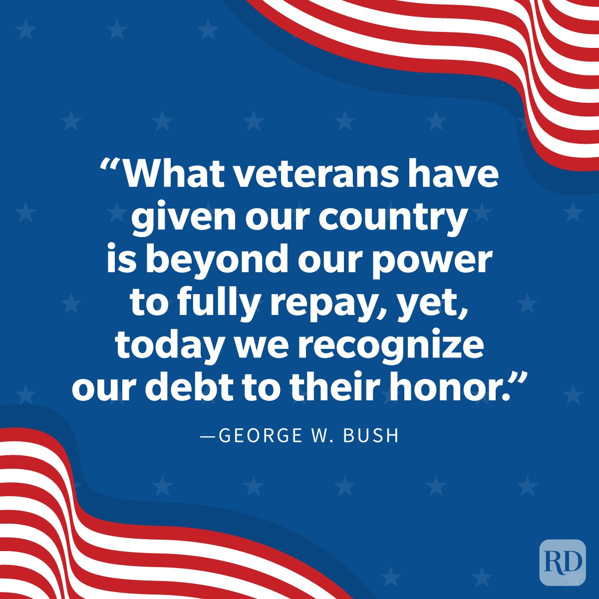 Veterans Day Quotes To Honor Those Who Served "What veterans have given our country is beyond our power to fully repay, yet, today we recognize our debt to their honor." —George W. Bush